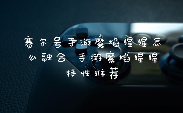 赛尔号手游魔焰猩猩怎么融合 手游魔焰猩猩特性推荐