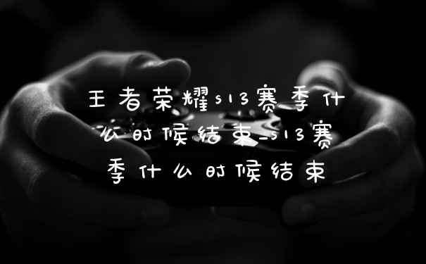 王者荣耀s13赛季什么时候结束_s13赛季什么时候结束