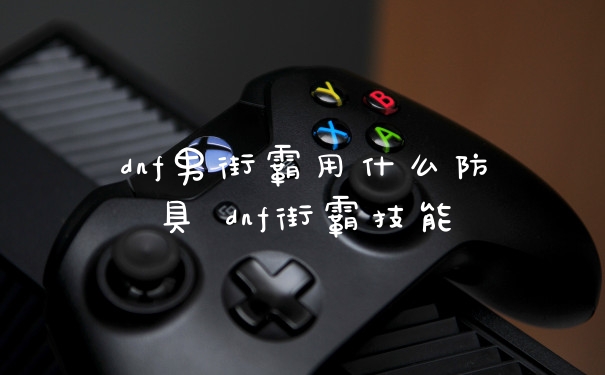 dnf男街霸用什么防具 dnf街霸技能