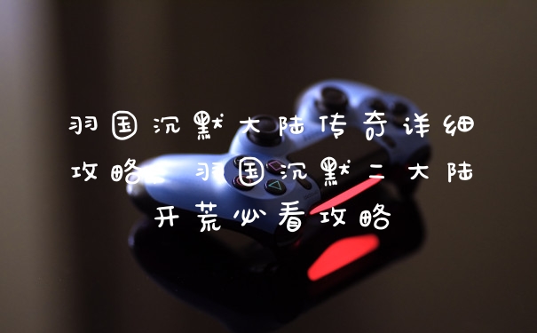 羽国沉默大陆传奇详细攻略，羽国沉默二大陆开荒必看攻略