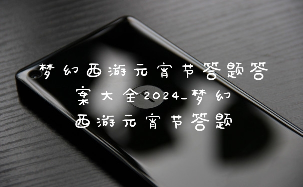 梦幻西游元宵节答题答案大全2024_梦幻西游元宵节答题