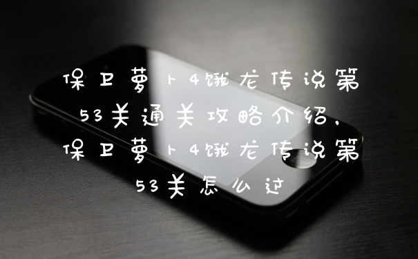 保卫萝卜4饿龙传说第53关通关攻略介绍，保卫萝卜4饿龙传说第53关怎么过