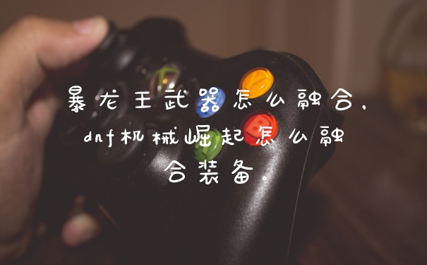 暴龙王武器怎么融合，dnf机械崛起怎么融合装备。