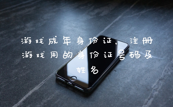 游戏成年身份证，注册游戏用的身份证号码及姓名
