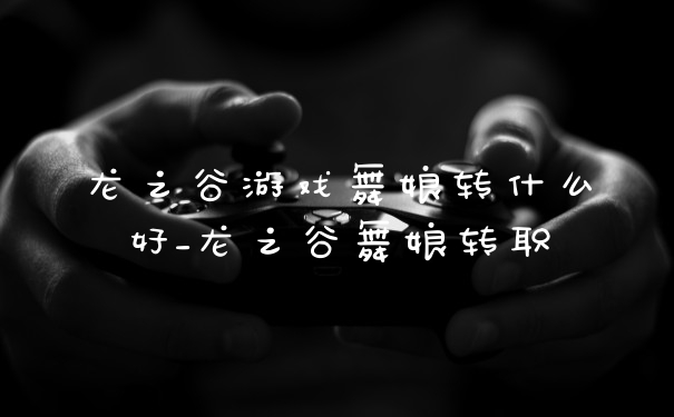 龙之谷游戏舞娘转什么好_龙之谷舞娘转职