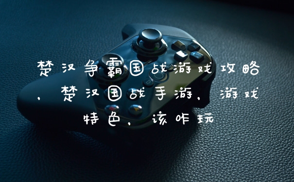 楚汉争霸国战游戏攻略，楚汉国战手游，游戏特色，该咋玩