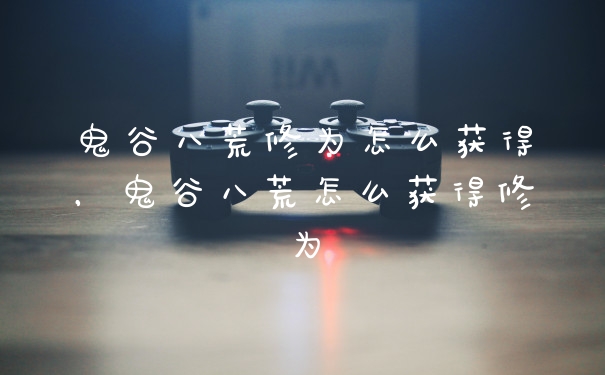 鬼谷八荒修为怎么获得，鬼谷八荒怎么获得修为