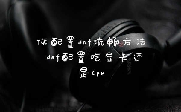 低配置dnf流畅方法 dnf配置吃显卡还是cpu