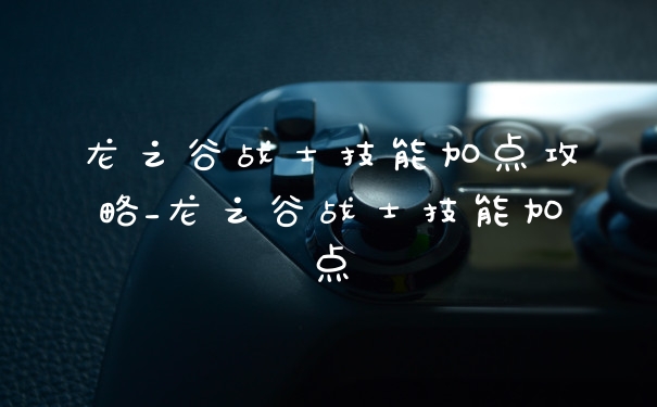 龙之谷战士技能加点攻略_龙之谷战士技能加点