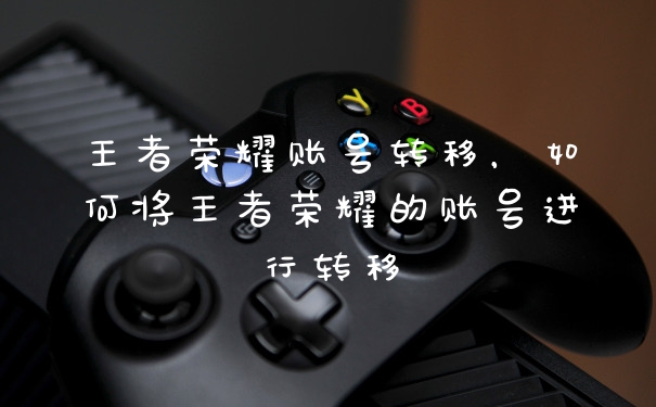 王者荣耀账号转移，如何将王者荣耀的账号进行转移