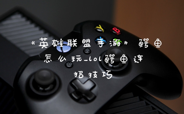《英雄联盟手游》鳄鱼怎么玩_lol鳄鱼连招技巧