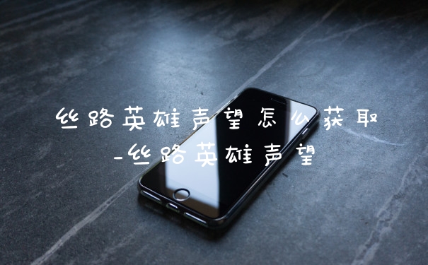 丝路英雄声望怎么获取_丝路英雄声望