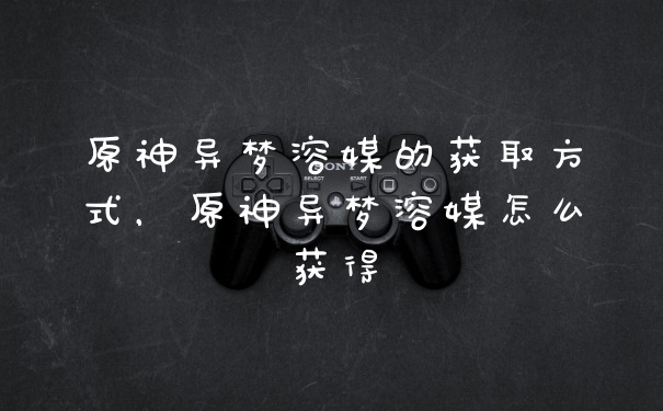 原神异梦溶媒的获取方式,原神异梦溶媒怎么获得