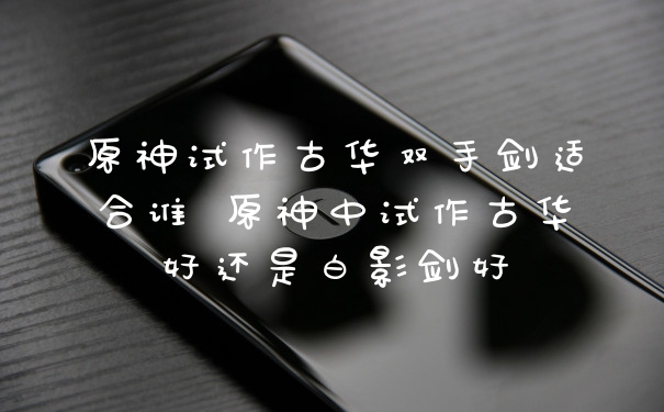 原神试作古华双手剑适合谁 原神中试作古华好还是白影剑好