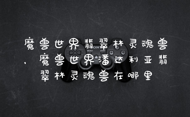 魔兽世界翡翠林灵魂兽，魔兽世界潘达利亚翡翠林灵魂兽在哪里