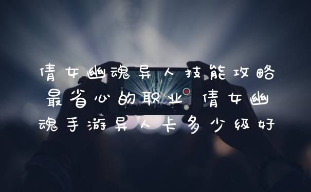 倩女幽魂异人技能攻略最省心的职业 倩女幽魂手游异人卡多少级好