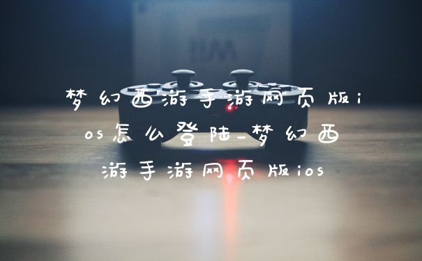 梦幻西游手游网页版ios怎么登陆_梦幻西游手游网页版ios