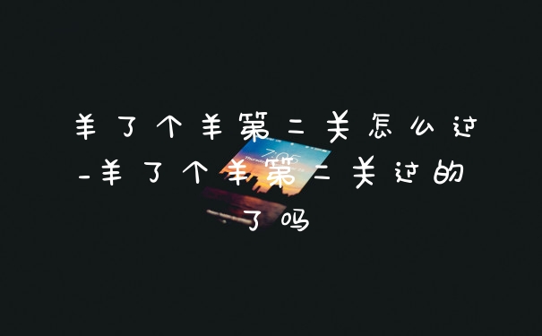 羊了个羊第二关怎么过_羊了个羊第二关过的了吗