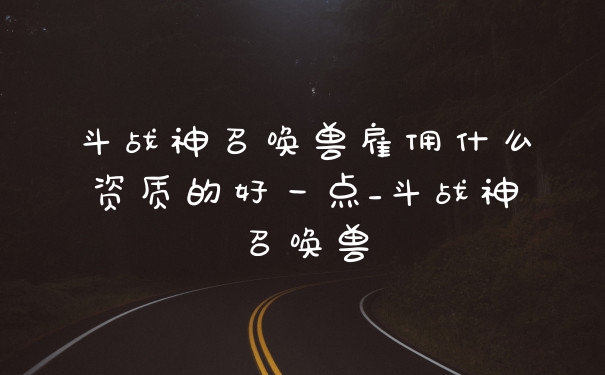 斗战神召唤兽雇佣什么资质的好一点_斗战神召唤兽