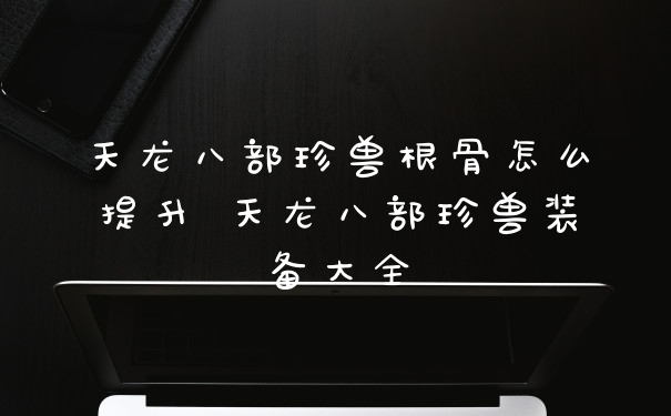 天龙八部珍兽根骨怎么提升 天龙八部珍兽装备大全