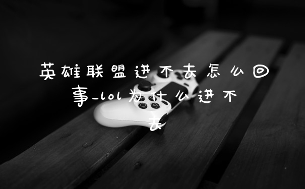 英雄联盟进不去怎么回事_lol为什么进不去