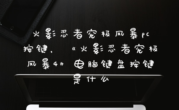 火影忍者究极风暴pc按键，《火影忍者究极风暴4》电脑键盘按键是什么