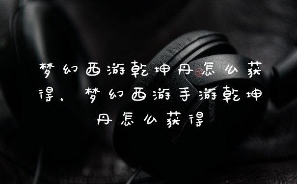 梦幻西游乾坤丹怎么获得,梦幻西游手游乾坤丹怎么获得