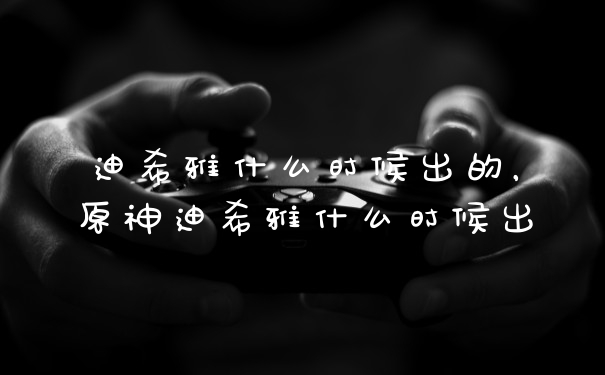 迪希雅什么时候出的，原神迪希雅什么时候出
