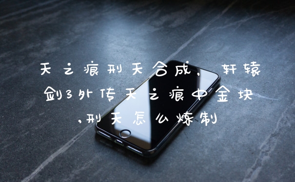 天之痕刑天合成，轩辕剑3外传天之痕中金块,刑天怎么炼制