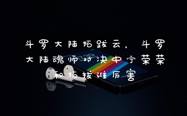 斗罗大陆拓跋云，斗罗大陆魂师对决中宁荣荣和拓拔谁厉害