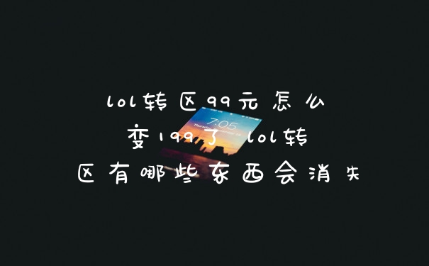 lol转区99元怎么变199了 lol转区有哪些东西会消失