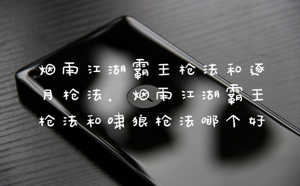 烟雨江湖霸王枪法和逐月枪法，烟雨江湖霸王枪法和啸狼枪法哪个好