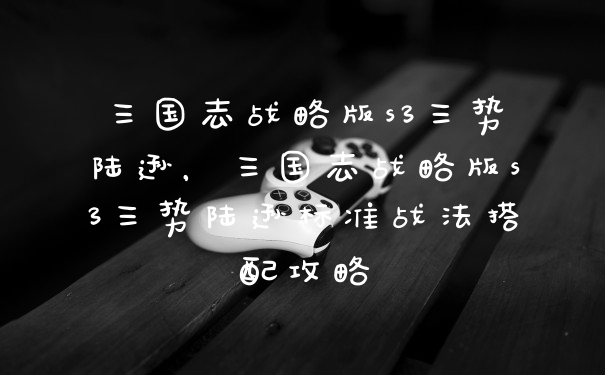 三国志战略版s3三势陆逊，三国志战略版s3三势陆逊标准战法搭配攻略