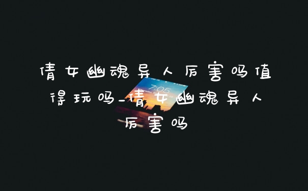 倩女幽魂异人厉害吗值得玩吗_倩女幽魂异人厉害吗