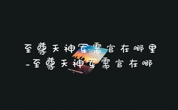 至尊天神军需官在哪里_至尊天神军需官在哪
