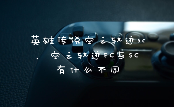 英雄传说空之轨迹sc，空之轨迹FC与SC有什么不同