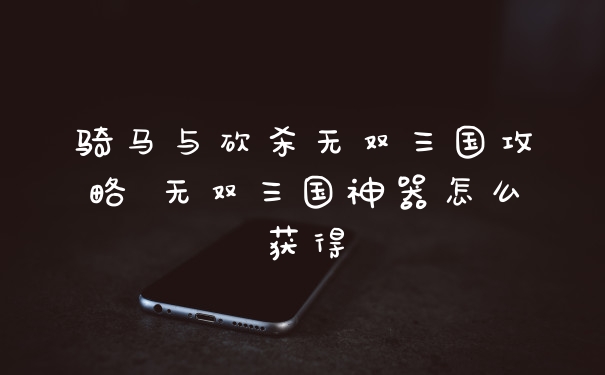骑马与砍杀无双三国攻略 无双三国神器怎么获得