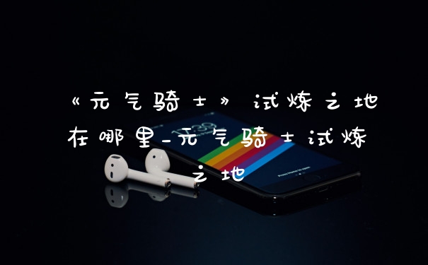 《元气骑士》试炼之地在哪里_元气骑士试炼之地