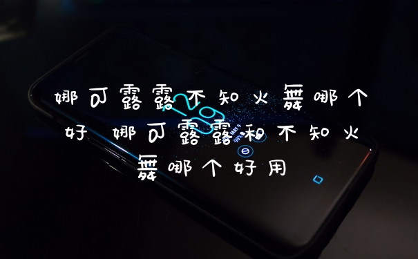 娜可露露不知火舞哪个好 娜可露露和不知火舞哪个好用