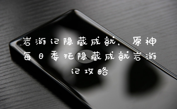 岩游记隐藏成就，原神每日委托隐藏成就岩游记攻略