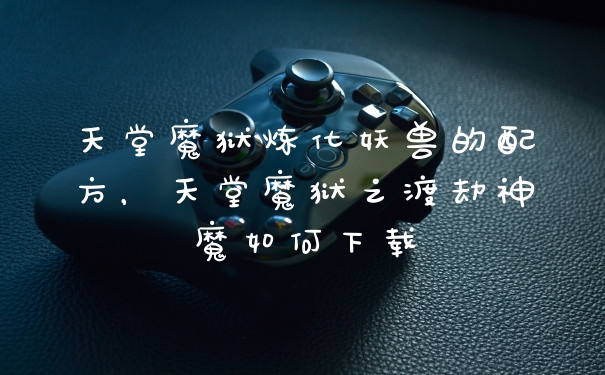天堂魔狱炼化妖兽的配方，天堂魔狱之渡劫神魔如何下载