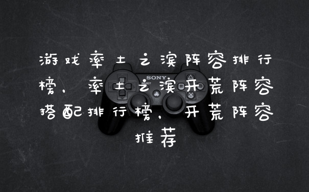 游戏率土之滨阵容排行榜，率土之滨开荒阵容搭配排行榜，开荒阵容推荐
