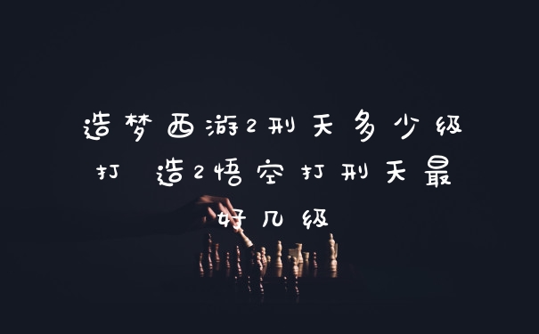 造梦西游2刑天多少级打 造2悟空打刑天最好几级