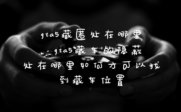 gta5藏匿处在哪里，gta5藏车的隐蔽处在哪里如何才可以找到藏车位置