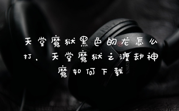 天堂魔狱黑色的龙怎么打，天堂魔狱之渡劫神魔如何下载