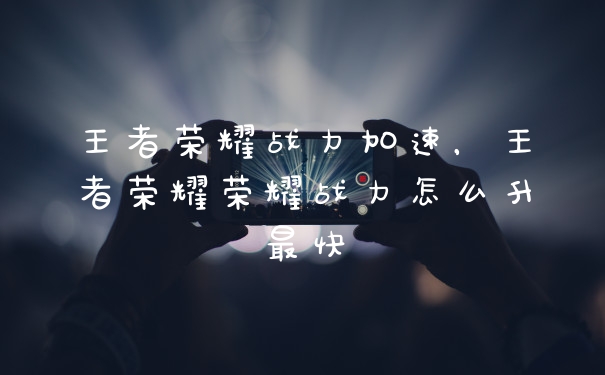 王者荣耀战力加速，王者荣耀荣耀战力怎么升最快