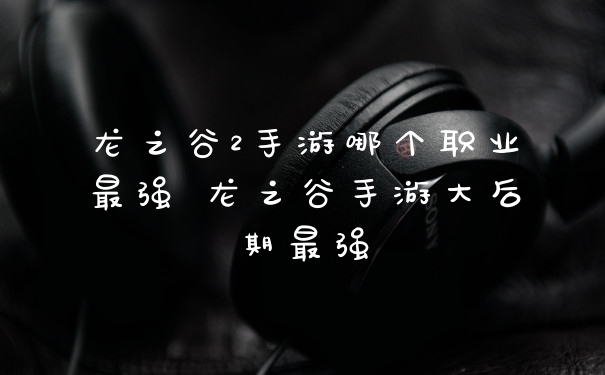 龙之谷2手游哪个职业最强 龙之谷手游大后期最强
