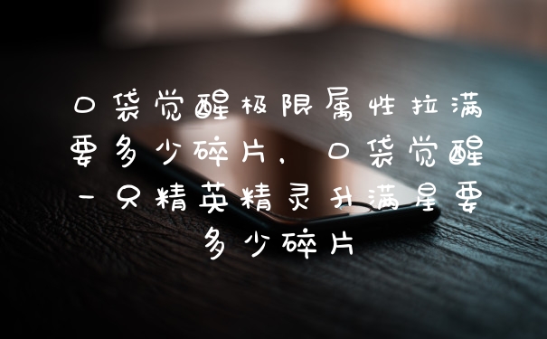口袋觉醒极限属性拉满要多少碎片,口袋觉醒一只精英精灵升满星要多少碎片