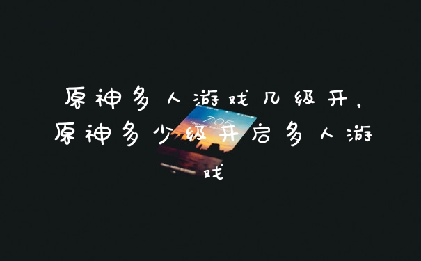 原神多人游戏几级开，原神多少级开启多人游戏
