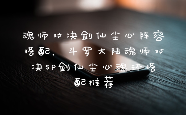 魂师对决剑仙尘心阵容搭配，斗罗大陆魂师对决SP剑仙尘心魂环搭配推荐